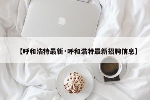 【呼和浩特最新·呼和浩特最新招聘信息】
