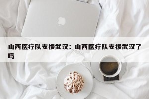 山西医疗队支援武汉：山西医疗队支援武汉了吗