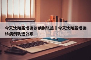 今天沈阳新增确诊病例轨迹›今天沈阳新增确诊病例轨迹公布