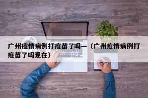 广州疫情病例打疫苗了吗—（广州疫情病例打疫苗了吗现在）