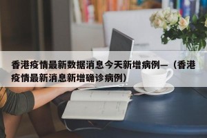 香港疫情最新数据消息今天新增病例—（香港疫情最新消息新增确诊病例）