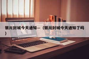 银川封城今天通知—（银川封城今天通知了吗）