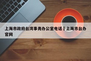 上海市政府台湾事务办公室电话›上海市台办官网