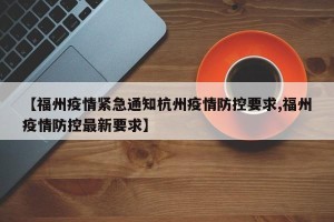 【福州疫情紧急通知杭州疫情防控要求,福州疫情防控最新要求】