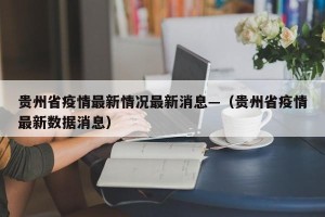 贵州省疫情最新情况最新消息—（贵州省疫情最新数据消息）