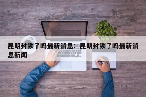 昆明封锁了吗最新消息：昆明封锁了吗最新消息新闻