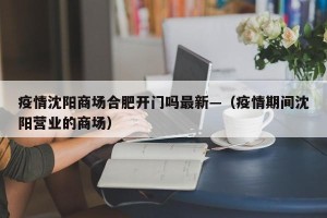 疫情沈阳商场合肥开门吗最新—（疫情期间沈阳营业的商场）