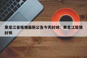 黑龙江省疫情最新公告今天封城：黑龙江疫情封锁
