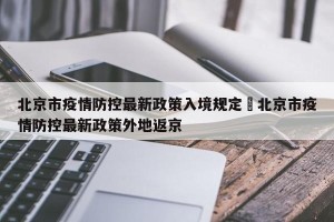 北京市疫情防控最新政策入境规定›北京市疫情防控最新政策外地返京