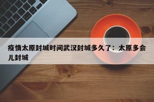 疫情太原封城时间武汉封城多久了：太原多会儿封城