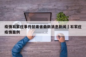 疫情石家庄事件甘肃省最新消息新闻›石家庄疫情案例