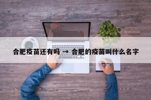 合肥疫苗还有吗 → 合肥的疫苗叫什么名字
