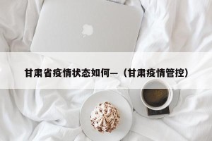 甘肃省疫情状态如何—（甘肃疫情管控）