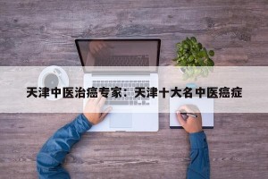 天津中医治癌专家：天津十大名中医癌症