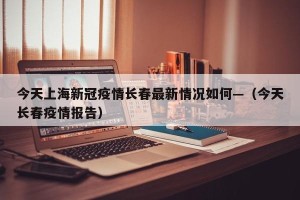 今天上海新冠疫情长春最新情况如何—（今天长春疫情报告）