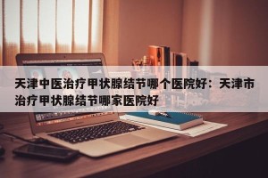 天津中医治疗甲状腺结节哪个医院好：天津市治疗甲状腺结节哪家医院好