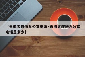 【青海省疫情办公室电话·青海省疫情办公室电话是多少】
