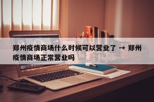郑州疫情商场什么时候可以营业了 → 郑州疫情商场正常营业吗
