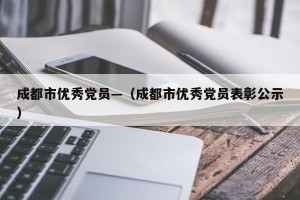 成都市优秀党员—（成都市优秀党员表彰公示）