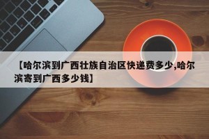 【哈尔滨到广西壮族自治区快递费多少,哈尔滨寄到广西多少钱】