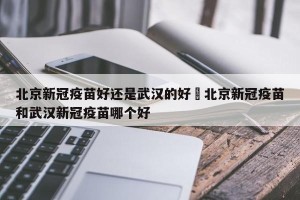 北京新冠疫苗好还是武汉的好›北京新冠疫苗和武汉新冠疫苗哪个好