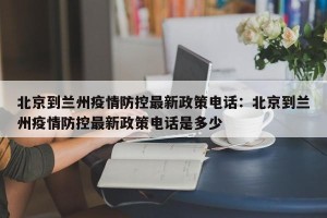 北京到兰州疫情防控最新政策电话：北京到兰州疫情防控最新政策电话是多少