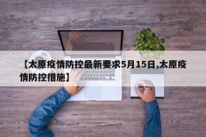 【太原疫情防控最新要求5月15日,太原疫情防控措施】