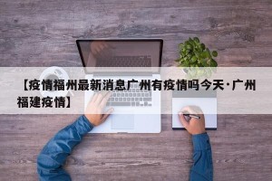 【疫情福州最新消息广州有疫情吗今天·广州福建疫情】