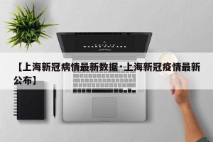 【上海新冠病情最新数据·上海新冠疫情最新公布】