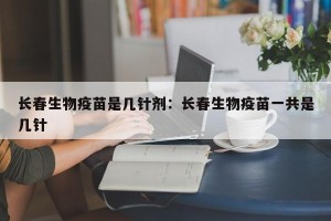 长春生物疫苗是几针剂：长春生物疫苗一共是几针