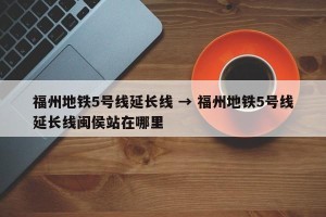 福州地铁5号线延长线 → 福州地铁5号线延长线闽侯站在哪里
