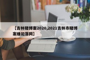 【吉林赌博案2020,2021吉林市赌博案嫌犯落网】