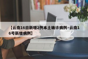 【云南16日新增2例本土确诊病例·云南16号新增病例】