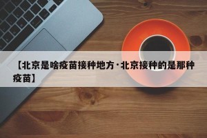 【北京是啥疫苗接种地方·北京接种的是那种疫苗】