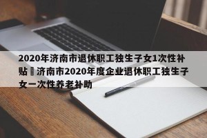 2020年济南市退休职工独生子女1次性补贴›济南市2020年度企业退休职工独生子女一次性养老补助