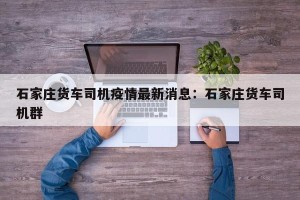 石家庄货车司机疫情最新消息：石家庄货车司机群