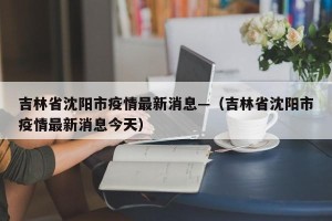 吉林省沈阳市疫情最新消息—（吉林省沈阳市疫情最新消息今天）