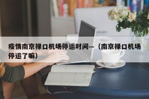 疫情南京禄口机场停运时间—（南京禄口机场停运了嘛）