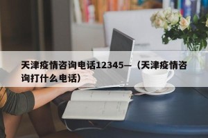 天津疫情咨询电话12345—（天津疫情咨询打什么电话）