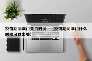 疫情期间澳门关口时间—（疫情期间澳门什么时候可以出关）