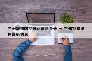 兰州疫情防控最新消息今天 → 兰州疫情防控最新信息