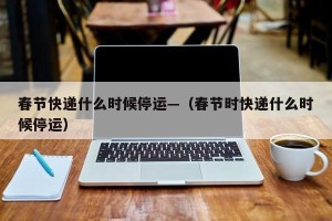 春节快递什么时候停运—（春节时快递什么时候停运）
