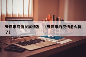 天津市疫情发展情况—（天津市的疫情怎么样了）