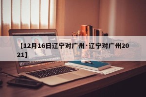 【12月16日辽宁对广州·辽宁对广州2021】