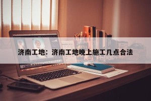 济南工地：济南工地晚上施工几点合法