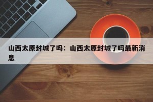 山西太原封城了吗：山西太原封城了吗最新消息
