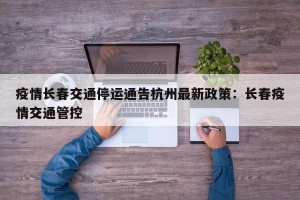 疫情长春交通停运通告杭州最新政策：长春疫情交通管控