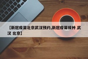 【新冠疫苗北京武汉预约,新冠疫苗接种 武汉 北京】