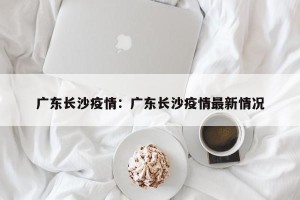 广东长沙疫情：广东长沙疫情最新情况