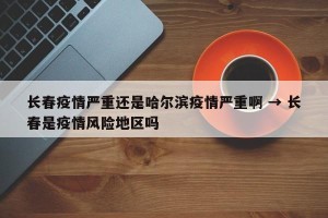 长春疫情严重还是哈尔滨疫情严重啊 → 长春是疫情风险地区吗